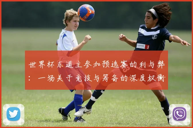 世界杯东道主参加预选赛的利与弊：一场关于竞技与筹备的深度权衡