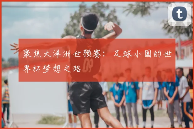 聚焦大洋洲世预赛：足球小国的世界杯梦想之路