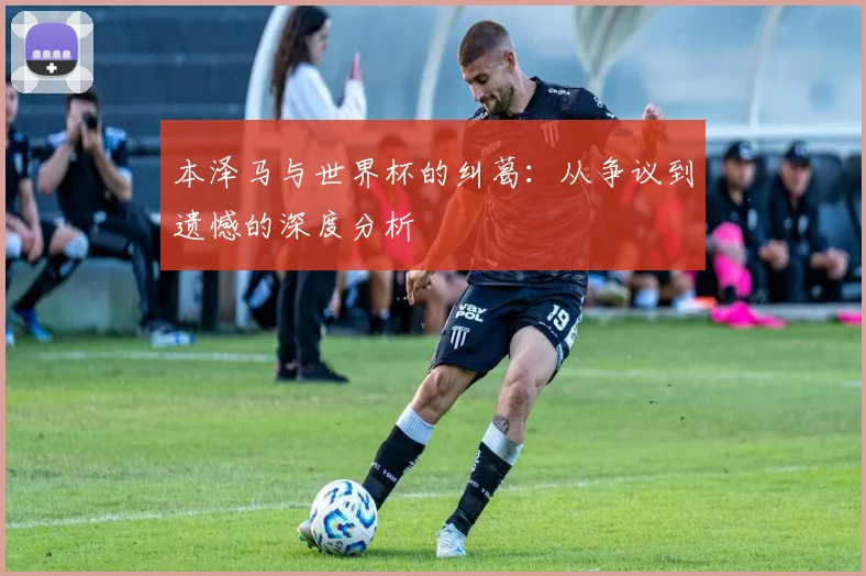 本泽马与世界杯的纠葛:从争议到遗憾的深度分析