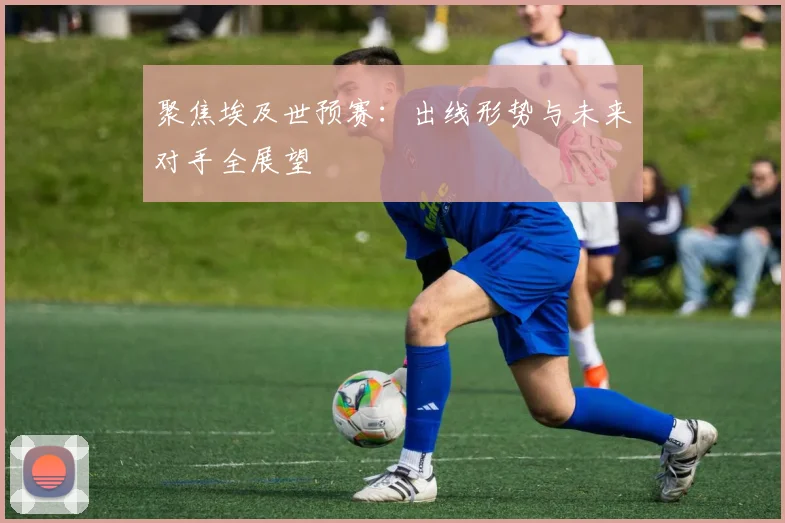聚焦埃及世预赛：出线形势与未来对手全展望