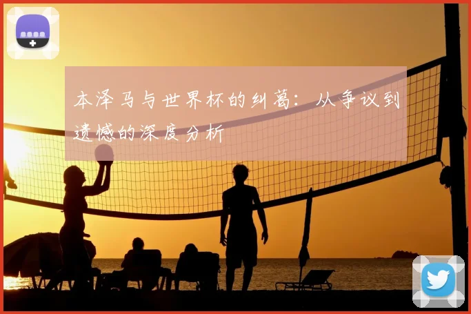 本泽马与世界杯的纠葛:从争议到遗憾的深度分析