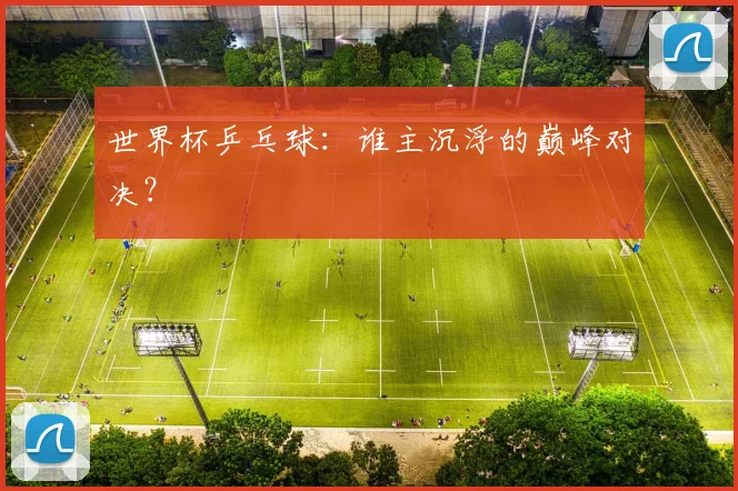 世界杯乒乓球：谁主沉浮的巅峰对决？