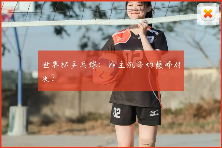 世界杯乒乓球：谁主沉浮的巅峰对决？