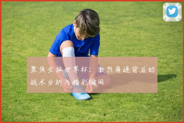 聚焦女排世界杯：激烈角逐背后的战术分析与精彩瞬间