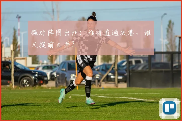 强对阵图出炉：谁将直通决赛，谁又提前火并？