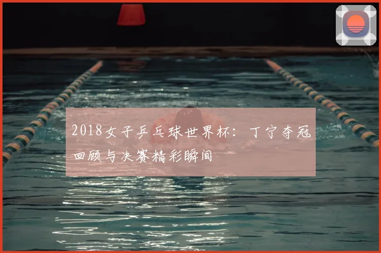 2018女子乒乓球世界杯：丁宁夺冠回顾与决赛精彩瞬间