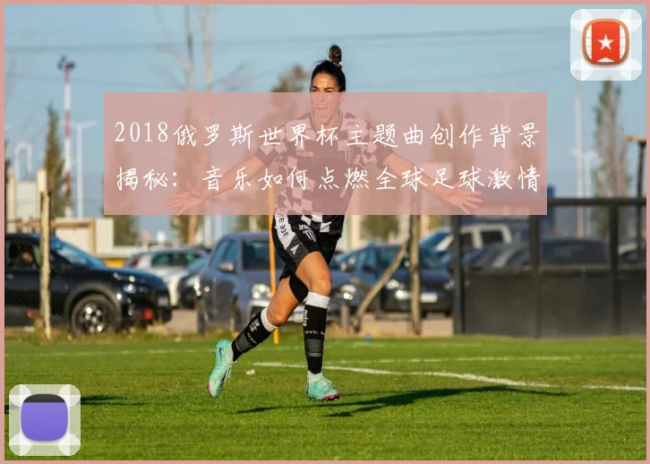 2018俄罗斯世界杯主题曲创作背景揭秘：音乐如何点燃全球足球激情？