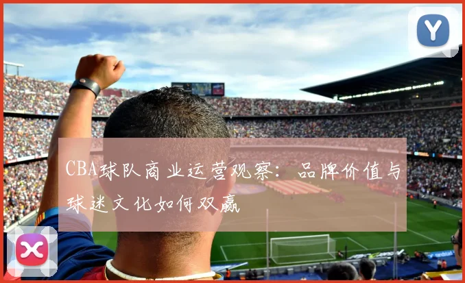 CBA球队商业运营观察：品牌价值与球迷文化如何双赢