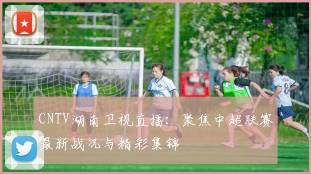 CNTV湖南卫视直播：聚焦中超联赛最新战况与精彩集锦