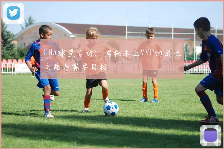 CBA球星专访：揭秘本土MVP的成长之路与赛季目标